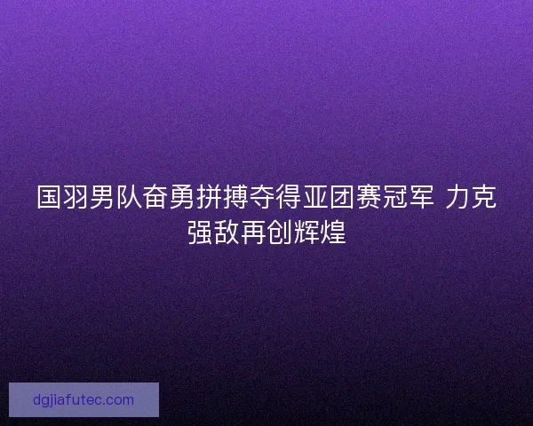 国羽男队奋勇拼搏夺得亚团赛冠军 力克强敌再创辉煌