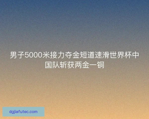 男子5000米接力夺金短道速滑世界杯中国队斩获两金一铜