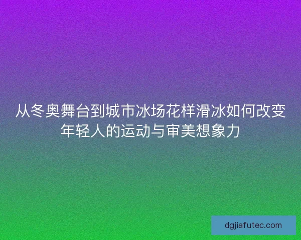 从冬奥舞台到城市冰场花样滑冰如何改变年轻人的运动与审美想象力
